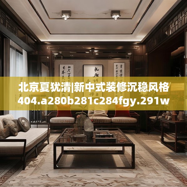 北京夏犹清|新中式装修沉稳风格404.a280b281c284fgy.291wew