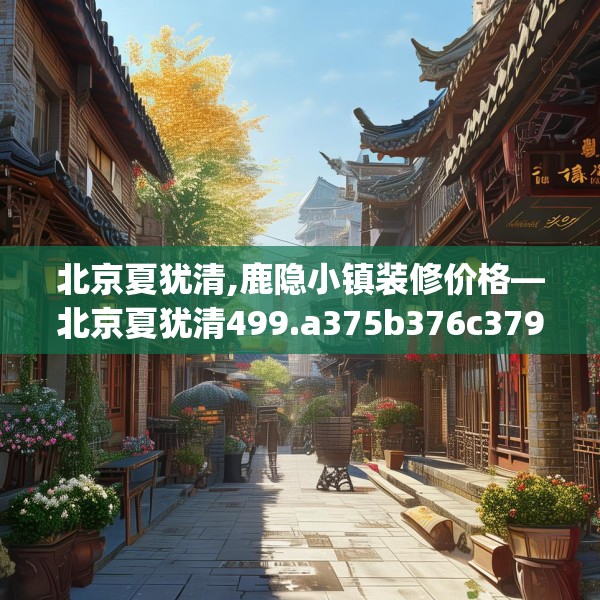 北京夏犹清,鹿隐小镇装修价格—北京夏犹清499.a375b376c379fgy.386poiy