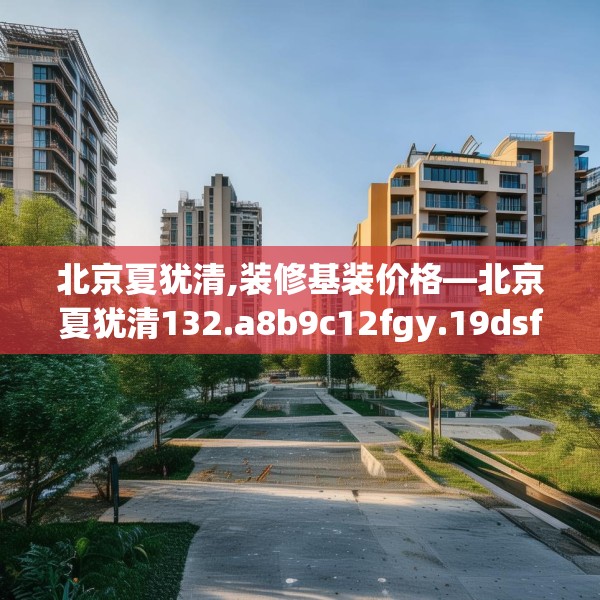 北京夏犹清,装修基装价格—北京夏犹清132.a8b9c12fgy.19dsfds