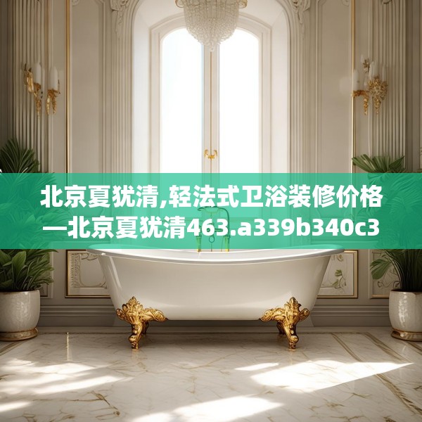 北京夏犹清,轻法式卫浴装修价格—北京夏犹清463.a339b340c343fgy.350poiy