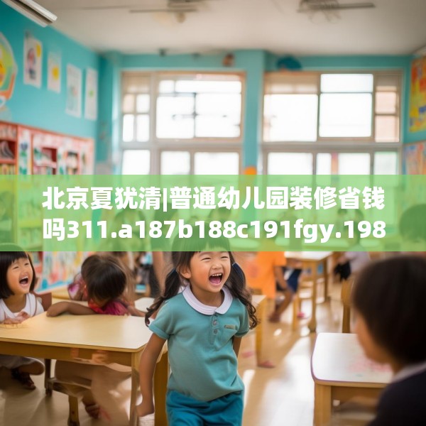 北京夏犹清|普通幼儿园装修省钱吗311.a187b188c191fgy.198fds