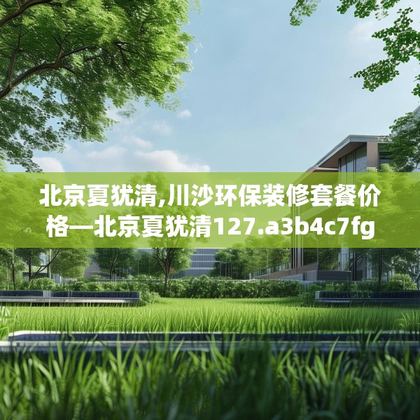 北京夏犹清,川沙环保装修套餐价格—北京夏犹清127.a3b4c7fgy.14jhhj