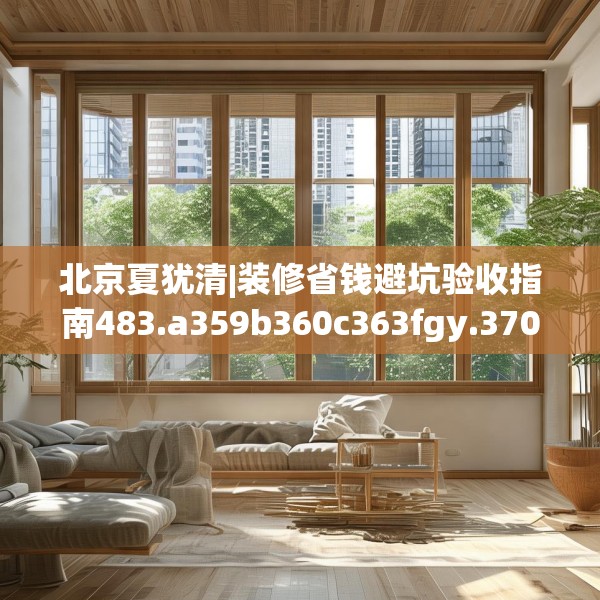 北京夏犹清|装修省钱避坑验收指南483.a359b360c363fgy.370fhsg