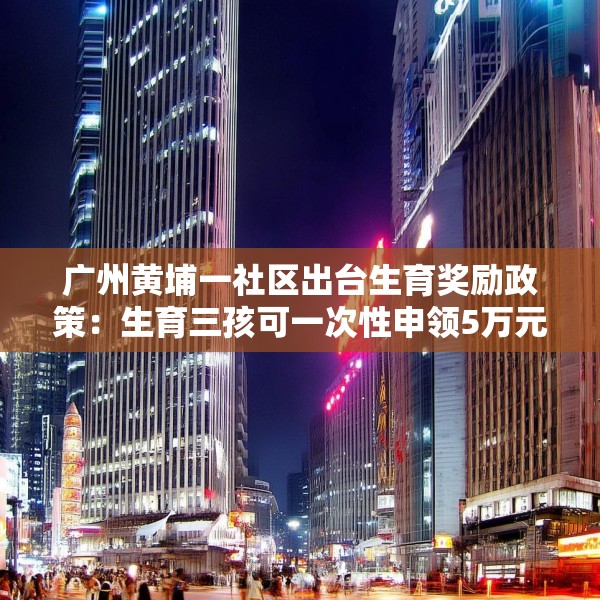 广州黄埔一社区出台生育奖励政策：生育三孩可一次性申领5万元
