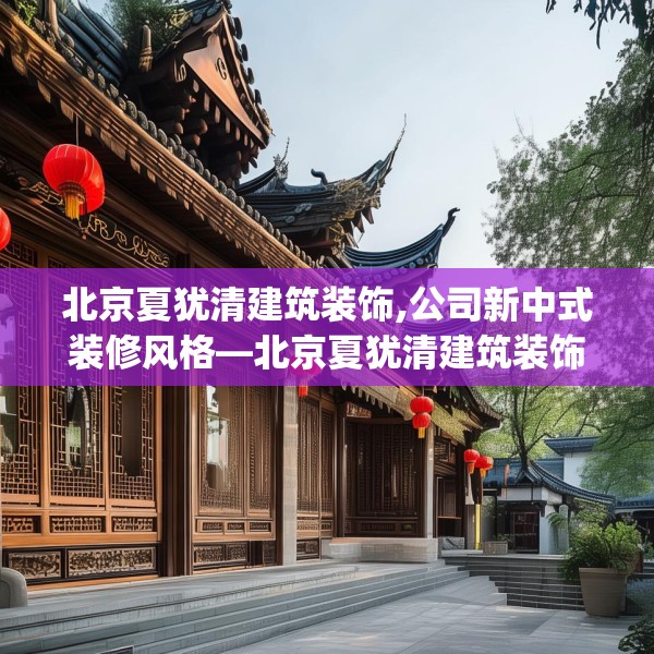 北京夏犹清建筑装饰,公司新中式装修风格—北京夏犹清建筑装饰505.a381b382c385fgy.392jhhj