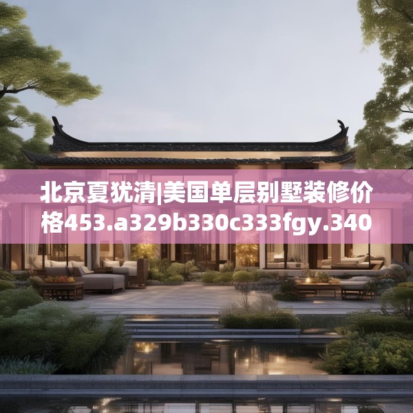 北京夏犹清|美国单层别墅装修价格453.a329b330c333fgy.340uyk