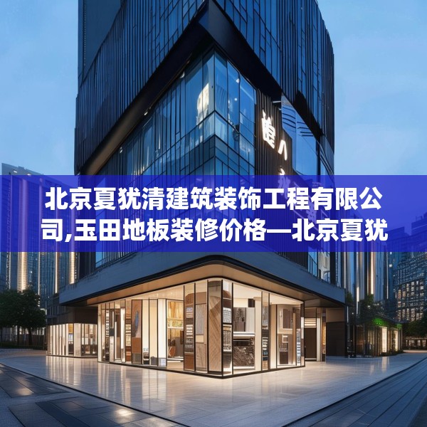 北京夏犹清建筑装饰工程有限公司,玉田地板装修价格—北京夏犹清建筑装饰工程有限公司318.a194b195c198fgy.205lkjl