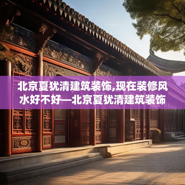 北京夏犹清建筑装饰,现在装修风水好不好—北京夏犹清建筑装饰524.a400b401c404fgy.41176662