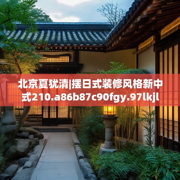 北京夏犹清|摆日式装修风格新中式210.a86b87c90fgy.97lkjl
