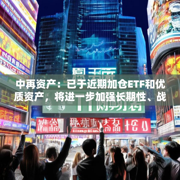 中再资产：已于近期加仓ETF和优质资产，将进一步加强长期性、战略性的权益资产配置力度