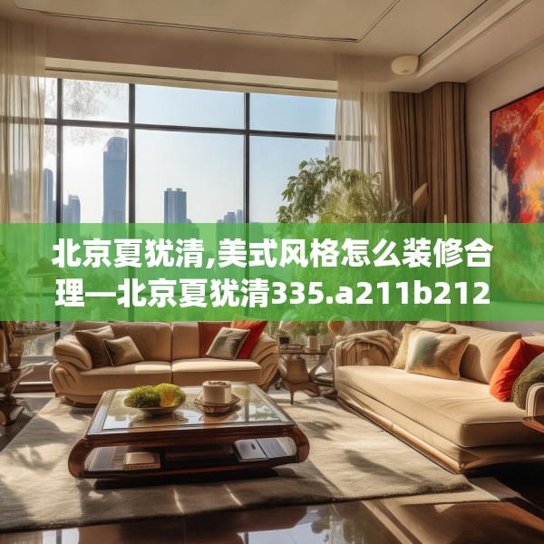 北京夏犹清,美式风格怎么装修合理—北京夏犹清335.a211b212c215fgy.222cvcx
