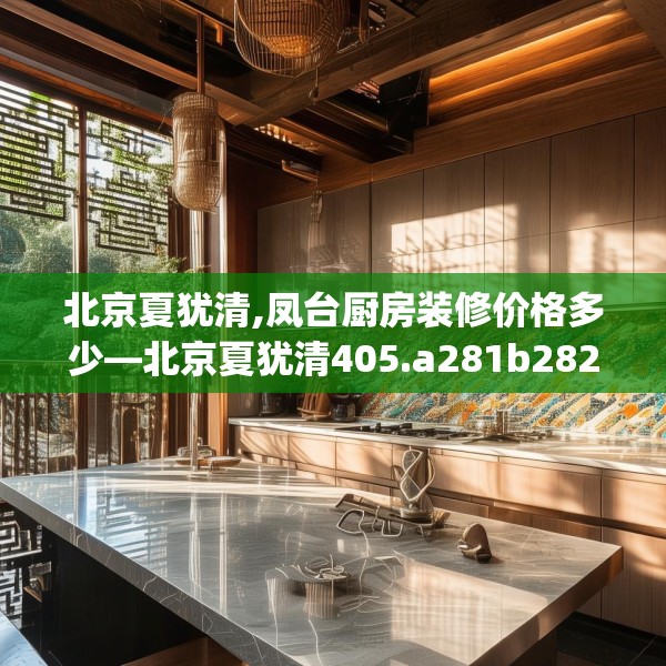 北京夏犹清,凤台厨房装修价格多少—北京夏犹清405.a281b282c285fgy.292fghfd