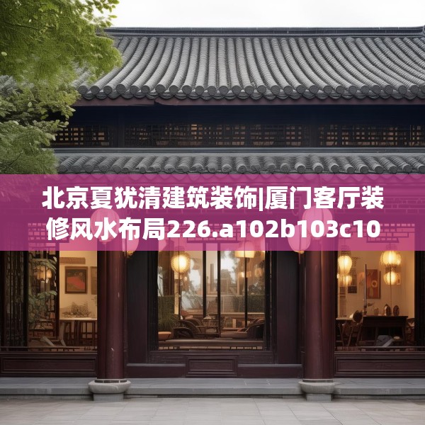 北京夏犹清建筑装饰|厦门客厅装修风水布局226.a102b103c106fgy.113sdA