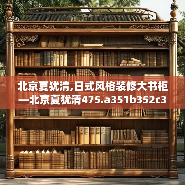 北京夏犹清,日式风格装修大书柜—北京夏犹清475.a351b352c355fgy.362fdsfds