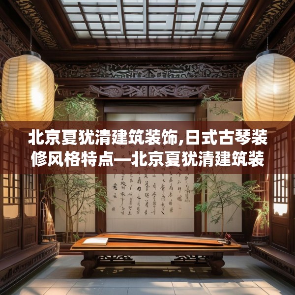 北京夏犹清建筑装饰,日式古琴装修风格特点—北京夏犹清建筑装饰470.a346b347c350fgy.35776665