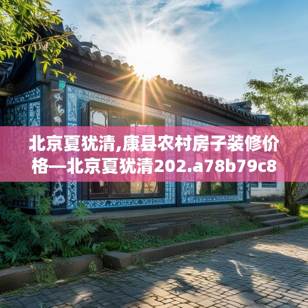 北京夏犹清,康县农村房子装修价格—北京夏犹清202.a78b79c82fgy.89htyj