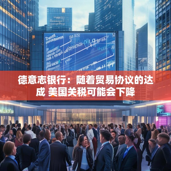 德意志银行：随着贸易协议的达成 美国关税可能会下降