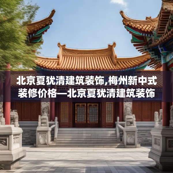 北京夏犹清建筑装饰,梅州新中式装修价格—北京夏犹清建筑装饰219.a95b96c99fgy.106uyk