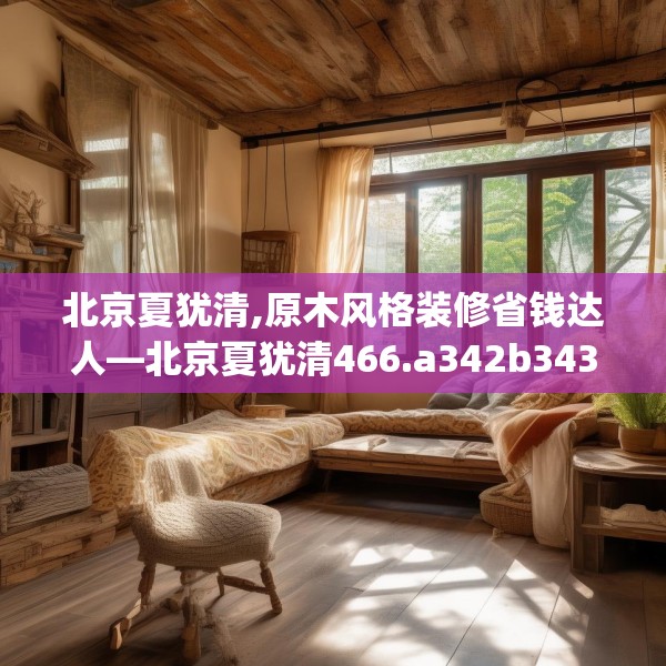北京夏犹清,原木风格装修省钱达人—北京夏犹清466.a342b343c346fgy.353dewqe