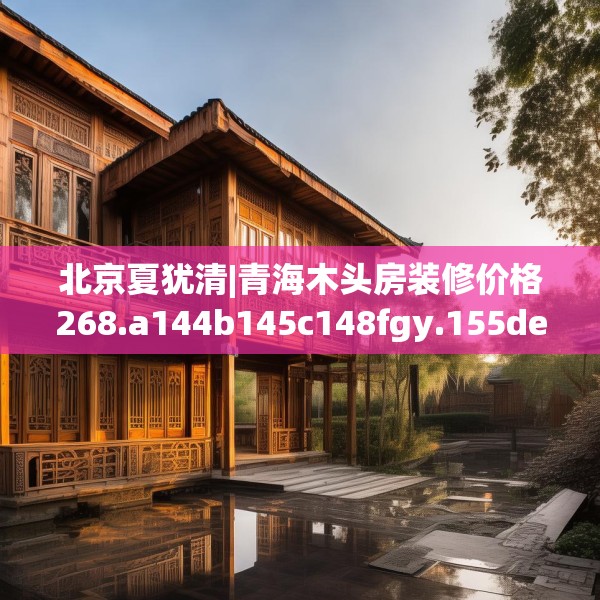 北京夏犹清|青海木头房装修价格268.a144b145c148fgy.155dewqe