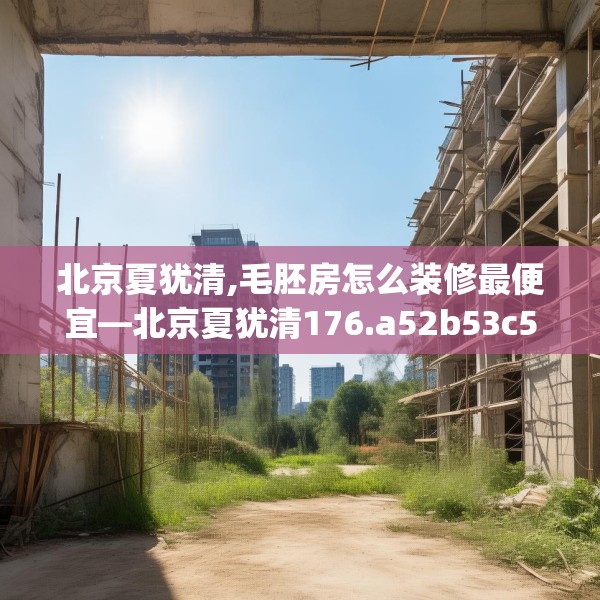 北京夏犹清,毛胚房怎么装修最便宜—北京夏犹清176.a52b53c56fgy.63xczxv