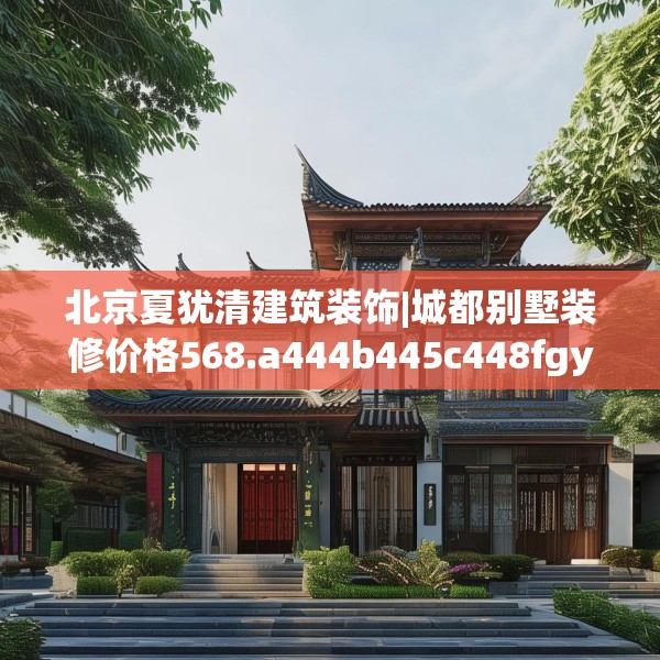 北京夏犹清建筑装饰|城都别墅装修价格568.a444b445c448fgy.455sdA