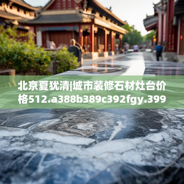 北京夏犹清|城市装修石材灶台价格512.a388b389c392fgy.399wew