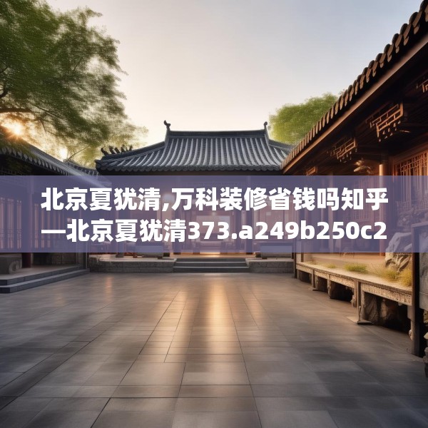 北京夏犹清,万科装修省钱吗知乎—北京夏犹清373.a249b250c253fgy.260poiy