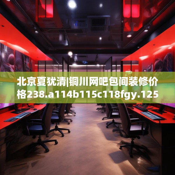 北京夏犹清|铜川网吧包间装修价格238.a114b115c118fgy.125htyj