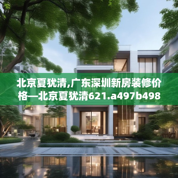 北京夏犹清,广东深圳新房装修价格—北京夏犹清621.a497b498c501fgy508
