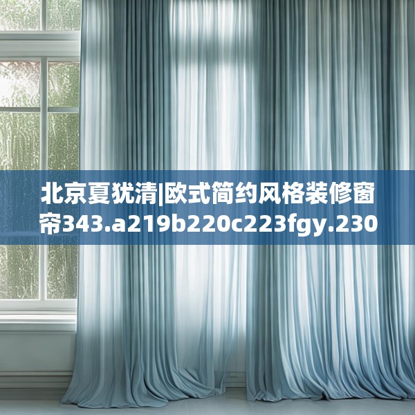 北京夏犹清|欧式简约风格装修窗帘343.a219b220c223fgy.230jhhj