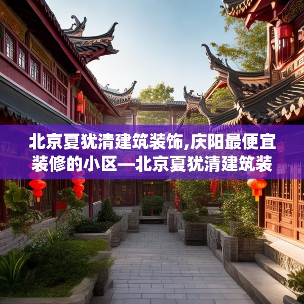 北京夏犹清建筑装饰,庆阳最便宜装修的小区—北京夏犹清建筑装饰556.a432b433c436fgy.443dewqe