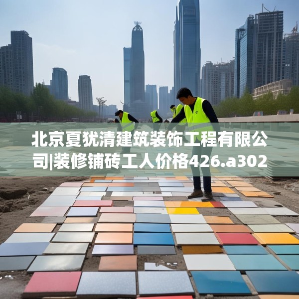 北京夏犹清建筑装饰工程有限公司|装修铺砖工人价格426.a302b303c306fgy.313lkjl
