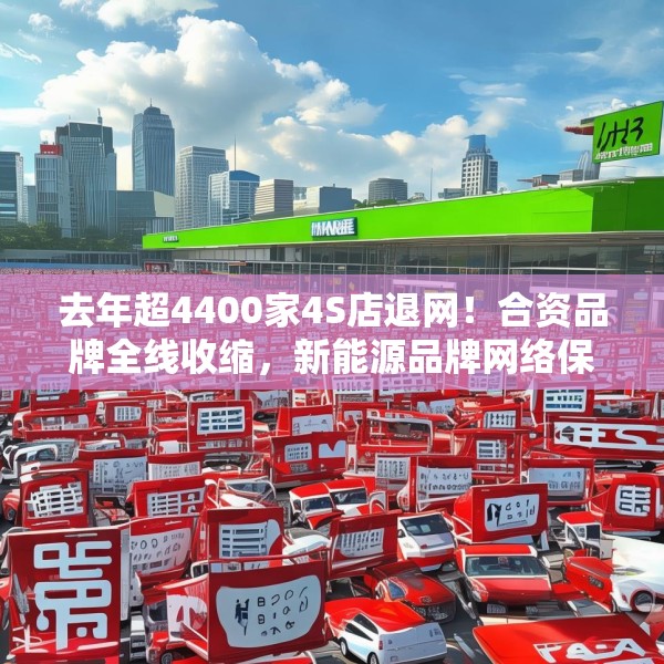 去年超4400家4S店退网！合资品牌全线收缩，新能源品牌网络保持增长