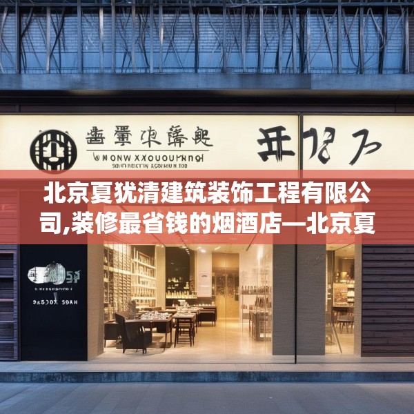 北京夏犹清建筑装饰工程有限公司,装修最省钱的烟酒店—北京夏犹清建筑装饰工程有限公司612.a488b489c492fgy.499nbn