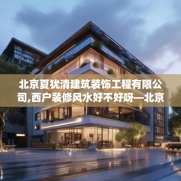 北京夏犹清建筑装饰工程有限公司,西户装修风水好不好呀—北京夏犹清建筑装饰工程有限公司152.a28b29c32fgy.39wew