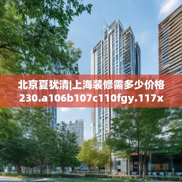 北京夏犹清|上海装修需多少价格230.a106b107c110fgy.117xczxv