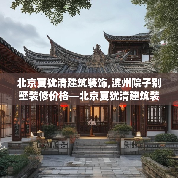 北京夏犹清建筑装饰,滨州院子别墅装修价格—北京夏犹清建筑装饰262.a138b139c142fgy.149sdA