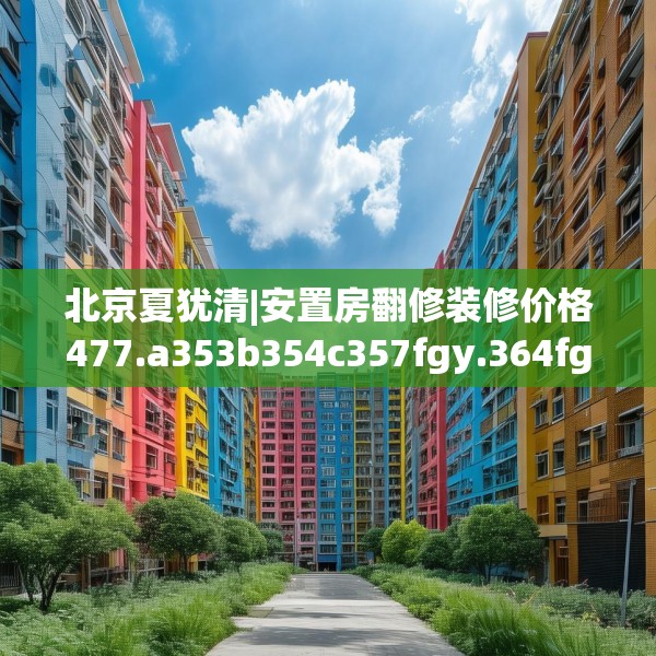 北京夏犹清|安置房翻修装修价格477.a353b354c357fgy.364fghfd