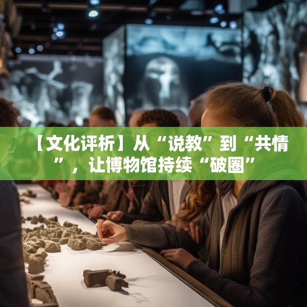 【文化评析】从“说教”到“共情”，让博物馆持续“破圈”