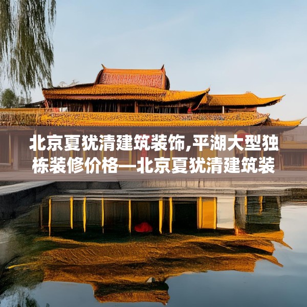 北京夏犹清建筑装饰,平湖大型独栋装修价格—北京夏犹清建筑装饰584.a460b461c464fgy.471wew