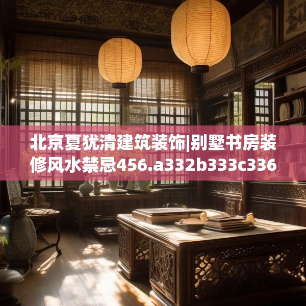 北京夏犹清建筑装饰|别墅书房装修风水禁忌456.a332b333c336fgy.343dsfds