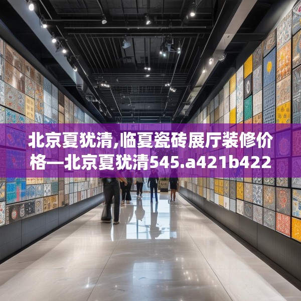 北京夏犹清,临夏瓷砖展厅装修价格—北京夏犹清545.a421b422c425fgy.432fds