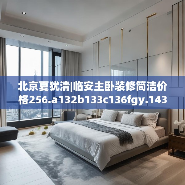 北京夏犹清|临安主卧装修简洁价格256.a132b133c136fgy.143htyj