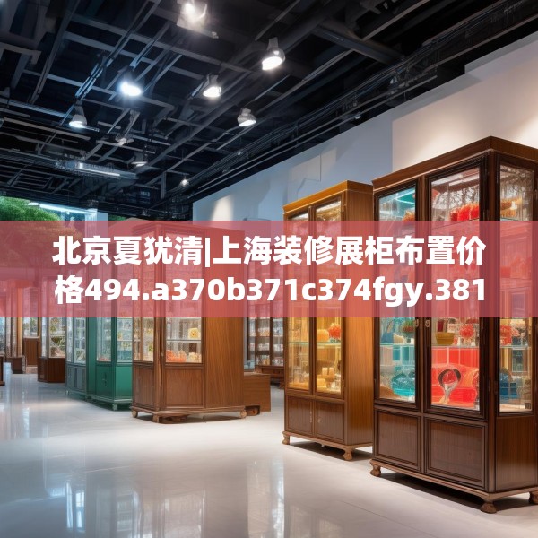 北京夏犹清|上海装修展柜布置价格494.a370b371c374fgy.381wew