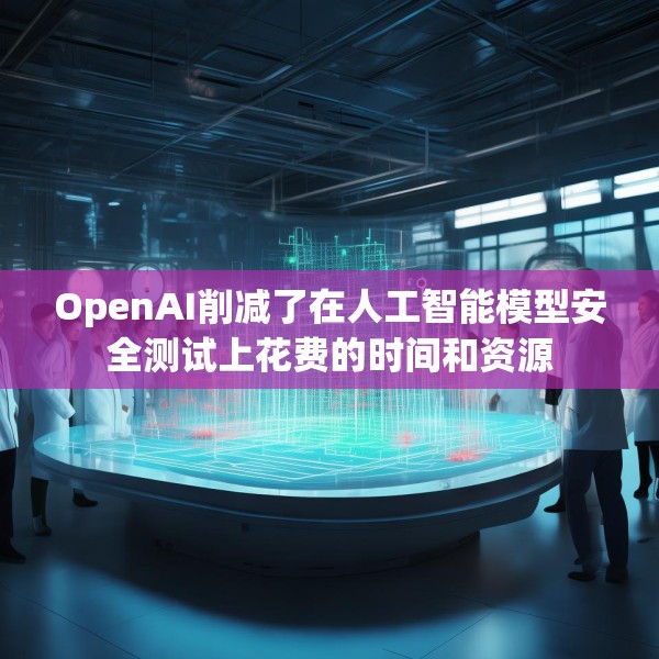 OpenAI削减了在人工智能模型安全测试上花费的时间和资源