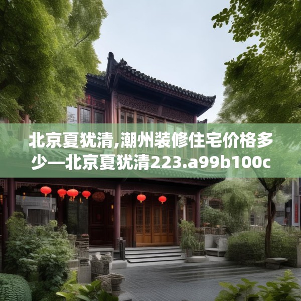 北京夏犹清,潮州装修住宅价格多少—北京夏犹清223.a99b100c103fgy.110fdsfds
