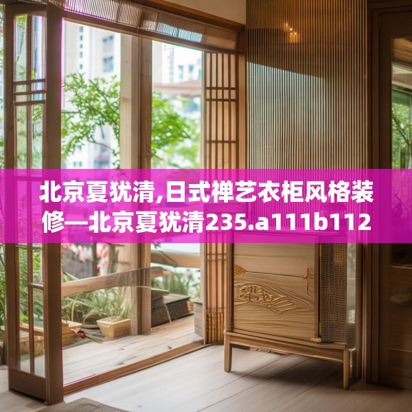 北京夏犹清,日式禅艺衣柜风格装修—北京夏犹清235.a111b112c115fgy.122jhhj