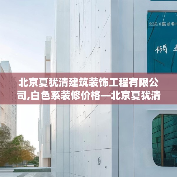 北京夏犹清建筑装饰工程有限公司,白色系装修价格—北京夏犹清建筑装饰工程有限公司232.a108b109c112fgy.119dewqe
