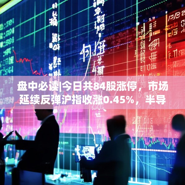 盘中必读|今日共84股涨停，市场延续反弹沪指收涨0.45%，半导体板块掀涨停潮